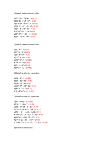 4) calcule o valor das expressões:
a) 5² : ( 5 +1 -1)+ 4 x 2 = (R:13)
b) (3 +1)² +2 x 5 - 10: = (R:25)
c) c) 3²: ( 4 – 1) + 3 x 2² = (R:15)
d) 70 –[ 5 x (2² : 4) + 3²] = (R:56)
e) ( 7 + 4) x ( 3² - 2³) = (R:11)
f) 5² + 2³ - 2 x (3 + 9) = (R:9)
g) 6² : 3² + 4 x 10 – 12 = (R:32)
h) (7² - 1 ) : 3 + 2 x 5 = (R:26)
5) calcule o valor das expressões:
a) 5 + 4²- 1 = (R:20)
b) 3> - 6 + 2³ = (R:83)
c) 2? - 3< + 1C = (R:24)
d) 10²- 3² + 5 = (R:96)
e) 11² - 3² + 5 = (R:117)
f) 5 x 3² x 4 = (R:180)
g) 5 x 2³ + 4² = (R:56)
h) 5³ x 2² - 12 = (R:488)
6) Calcule o valor das expressões:
a) ( 4 + 3)² - 1 = (R:48)
b) ( 5 + 1 )² + 10 = (R:46)
c) ( 9 – 7 )³ x 8 = (R:64)
d) ( 7² - 5²) + ( 5² - 3 ) = (R:46)
e) 6² : 2 - 1> x 5 = (R:13)
f) 3² x 2³ + 2² x 5² = (R:172)
7) Calcule o valor das expressões:
a) 4²- 10 + (2³ - 5) = (R:9)
b) 30 – (2 + 1)²+ 2³ = (R:29)
c) 30 + [6² : ( 5 – 3) + 1 ] = (R:49)
d) 20 – [6 – 4 x( 10 - 3²) + 1] = (R:17)
e) 50 + [ 3³ : ( 1 + 2) + 4 x 3] = (R:71)
f) 100 –[ 5² : (10 – 5 ) + 2> x 1 + = (R:79)
g) [ 4² + ( 5 – 3)³] : ( 9 – 7)³ = (R:3)
h) 7²+ 2 x[(3 + 1)² - 4 x 1³] = (R:73)
i) 25 + { 3³ : 9 +[ 3² x 5 – 3 x (2³- 5¹)]} = (R:64)
8) Calcule as expressões:
 