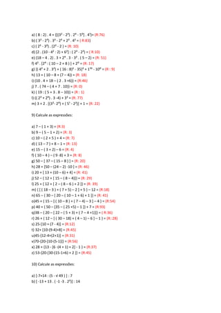 a) ( 8 : 2) . 4 + {[(3² - 2=) . 2> - 5:+ . 4;}= (R:76)
b) ( 3² - 2³) . 3³ - 2³ + 2² . 4² = ( R:83)
c) ( 2? - 3³) . (2² - 2 ) = (R: 10)
d) [2 . (10 - 4² : 2) + 6²] : ( 2³ - 2²) = ( R:10)
e) (18 – 4 . 2) . 3 + 2> . 3 - 3² . ( 5 – 2) = (R: 51)
f) 4< . *2> : ( 10 – 2 + 8 ) + + 2: = (R: 17)
g) [( 4² + 2 . 3²) + ( 16 : 8)² - 35+< + 1;: - 10: = (R : 9)
h) 13 + ( 10 – 8 + (7 – 4)) = (R: 18)
i) (10 . 4 + 18 – ( 2 . 3 +6)) = (R:46)
j) 7 . ( 74 – ( 4 + 7 . 10)) = (R: 0)
k) ( 19 : ( 5 + 3 . 8 – 10)) = (R : 1)
l) (( 2= + 2>) . 3 -4) + 3² = (R: 77)
m) 3 + 2 . [(3²- 2:) + ( 5; - 2²)] + 1 = (R: 22)
9) Calcule as expressões:
a) 7 – ( 1 + 3) = (R:3)
b) 9 – ( 5 – 1 + 2) = (R: 3)
c) 10 – ( 2 + 5 ) + 4 = (R: 7)
d) ( 13 – 7 ) + 8 – 1 = (R: 13)
e) 15 – ( 3 + 2) – 6 = (R: 4)
f) ( 10 – 4 ) – ( 9 -8) + 3 = (R: 8)
g) 50 – [ 37 – ( 15 – 8 ) ] = (R: 20)
h) 28 + [50 – (24 – 2) -10 ] = (R: 46)
i) 20 + [ 13 + (10 – 6) + 4] = (R: 41)
j) 52 – { 12 + [ 15 – ( 8 – 4)]} = (R: 29)
l) 25 + { 12 + [ 2 – ( 8 – 6 ) + 2 ]} = (R: 39)
m) { [ ( 18 – 3 ) + ( 7 + 5) – 2 ] + 5 } – 12 = (R:18)
n) 65 – { 30 – [ 20 – ( 10 – 1 + 6) + 1 ]} = (R: 41)
o)45 + { 15 – [ ( 10 – 8 ) + ( 7 – 4) – 3 ] – 4 } = (R:54)
p) 40 + { 50 – [35 – ( 25 +5) – 1 ]} + 7 = (R:93)
q)38 – { 20 – [ 22 – ( 5 + 3) + ( 7 – 4 +1)]} = ( R:36)
r) 26 + { 12 – [ ( 30 – 18) + ( 4 – 1) – 6 ] – 1 } = (R::28)
s) 25-[10 + (7 - 4)] = (R:12)
t) 32+ [10-(9-4)+8] = (R:45)
u)45-[12-4+(2+1)] = (R:31)
v)70-{20-[10-(5-1)]} = (R:56)
x) 28 + {13 - [6 -(4 + 1) + 2] - 1 } = (R:37)
z) 53-{20-[30-(15-1+6) + 2 ]} = (R:45)
10) Calcule as expressões:
a) [-7+14 : (5 - √ 49 ) + : 7
b) [ -13 + 13 . ( -1 -3 . 2²)] : 14
 