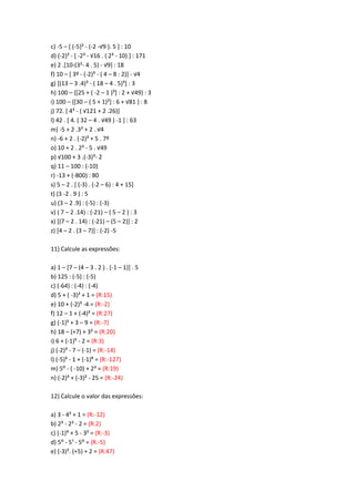 c) -5 – [ (-5}² - (-2 -√9 ). 5 + : 10
d) (-2)² - [ -2³ - √16 . ( 2= - 10) ] : 171
e) 2 .[10-(3²- 4 . 5) - √9+ : 18
f) 10 – [ 3º - (-2)³ - ( 4 – 8 : 2)] - √4
g) [(13 – 3 .4)³ - ( 18 – 4 . 5)³] : 3
h) 100 – {[25 + ( -2 – 1 )=+ : 2 + √49} : 3
i) 100 – {[30 – ( 5 + 1)<+ : 6 + √81 } : 8
j) 72. [ 4³ - ( √121 + 2 .26)]
l) 42 . [ 4. ( 32 – 4 . √49 ) -1 ] : 63
m) -5 + 2 .3< + 2 . √4
n) -6 + 2 . (-2)³ + 5 . 7º
o) 10 + 2 . 2² - 5 . √49
p) √100 + 3 .(-3)³- 2
q) 11 – 100 : (-10)
r) -13 + (-800) : 80
s) 5 – 2 . [ (-3) . (-2 – 6) : 4 + 15]
t) (3 -2 . 9 ) : 5
u) (3 – 2 .9) : (-5) : (-3)
v) ( 7 – 2 .14) : (-21) – ( 5 – 2 ) : 3
x) [(7 – 2 . 14) : (-21) – (5 – 2)] : 2
z) [4 – 2 . (3 – 7)] : (-2) -5
11) Calcule as expressões:
a) 1 – [7 – (4 – 3 . 2 ) . (-1 – 1)] . 5
b) 125 : (-5) : (-5)
c) (-64) : (-4) : (-4)
d) 5 + ( -3)² + 1 = (R:15)
e) 10 + (-2)³ -4 = (R:-2)
f) 12 – 1 + (-4)² = (R:27)
g) (-1)? + 3 – 9 = (R:-7)
h) 18 – (+7) + 3² = (R:20)
i) 6 + (-1)? - 2 = (R:3)
j) (-2)³ - 7 – (-1) = (R:-14)
l) (-5)³ - 1 + (-1)C = (R:-127)
m) 5: - ( -10) + 2³ = (R:19)
n) (-2)³ + (-3)² - 25 = (R:-24)
12) Calcule o valor das expressões:
a) 3 - 4² + 1 = (R:-12)
b) 2³ - 2² - 2 = (R:2)
c) (-1)> + 5 - 3² = (R:-3)
d) 5: - 5¹ - 5: = (R:-5)
e) (-3)². (+5) + 2 = (R:47)
 