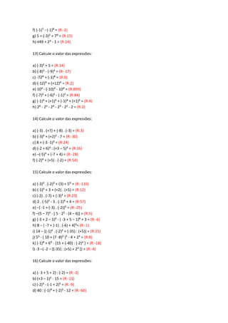 f) (-1)A - (-1)B = (R:-2)
g) 5 + (-3)< + 7: = (R:15)
h) √49 + 2= - 1 = (R:14)
13) Calcule o valor das expressões:
a) (-3)² + 5 = (R:14)
b) (-8)² - (-9)² = (R:-17)
c) -72: + (-1)B = (R:0)
d) (-12): + (+12): = (R:2)
e) 10³ - (-10)² - 10: = (R:899)
f) (-7)² + (-6)² - (-1)² = (R:84)
g) (-1)@ + (+1)? + (-1)> + (+1)= = (R:4)
h) 2@ - 2? - 2> - 2³ - 2² - 2 = (R:2)
14) Calcule o valor das expressões:
a) (-3) . (+7) + (-8) . (-3) = (R:3)
b) (-3)³ + (+2)² - 7 = (R:-30)
c) 8 + (-3 -1)² = (R:24)
d) (-2 + 6)³ : (+3 – 5)² = (R:16)
e) –(-5)² + (-7 + 4) = (R:-28)
f) (-2)@ + (+5) . (-2) = (R:54)
15) Calcule o valor das expressões:
a) (-3)³ . (-2)< + (3) + 5: = (R:-110)
b) (-1)³ + 3 + (+2) . (+5) = (R:12)
c) (-2) . (-7) + (-3)² = (R:23)
d) 2 . (-5)² - 3 . (-1)³ + 4 = (R:57)
e) –[ -1 + (-3) . (-2)]² = (R:-25)
f) –(5 – 7)³ - [ 5 - 2² - (4 – 6)] = (R:5)
g) (-3 + 2 – 1)³ - ( -3 + 5 – 1)B + 3 = (R:-6)
h) 8 – [ -7 + )-1) . (-6) + 4]²= (R:-1)
i) 14 – [(-1)³ . (-2)² + (-35) : (+5)] = (R:25)
j) 5³ - [ 10 + (7 -8)² ]² - 4 + 2³ = (R:8)
k) (-1)B + 6: - [15 + (-40) : (-2)³ ] = (R:-18)
l) -3 –{ -2 – [(-35) : (+5) + 2² ]} = (R:-4)
16) Calcule o valor das expressões:
a) (- 3 + 5 + 2) : (-2) = (R:-2)
b) (+3 – 1)² - 15 = (R:-11)
c) (-2)³ - (-1 + 2)? = (R:-9)
d) 40 : (-1)C + (-2)³ - 12 = (R:-60)
 