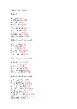f) (+0,7) – (-1/3) = (R:31/30)
21) Calcule
a) -1 – ¾ = (R: -7/4)
b) (-3/5) + (1/2) = (R: -1/10)
c) 2 – ½ -1/4 = (R: 5/4)
d) -3 -4/5 + ½ = (R: -33/10)
e) 7/3 + 2 -1/4 = (R: 49/12)
f) -3/2 + 1/6 + 2 -2/3 = (R: 0)
g) 1 – ½ + ¼ - 1/8 = (R:5/8)
h) 0,2 + ¾ + ½ - ¼ = (R:6/5)
i) ½ + (-0,3) + 1/6 = (R:11/30)
j) 1/5 + 1/25 + (-0,6) = (R: 1/10)
22) Calcule o valor de cada expressão:
a) 3/5 – 1 – 2/5 = (R: -4/5)
b) 3/5 – 0,2 + 1/10 = (R: ½)
c) -3 – 2 – 4/3 = (R: -19/3)
d) 4 – 1/10 + 2/5 = (R: 43/10)
e) 2/3 – ½ -5 = (R: 29/6)
f) -5/12 – 1/12 + 2/3 = (R: 1/6)
23) Calcule o valor de cada expressões:
a) -1/3 + 2/9 – 4/3 = (R: -13/9)
b) -4 + ½ - 1/6 = (R:-11/3)
c) 0,3 + ½ - ¾ = (R: 1/20)
d) 1 + ¼ - 3/2 + 5/8 = (R: 3/8)
e) 0,1 + 3/2 – ¼ + 2 = (R: 67/20)
f) ¾ + 0,2 – 5/2 – 0,5 = ( R: - 41/20)
24) Calcule o valor de cada expressão
a) 1/2 – (-3/5) + 7/10 = (R: 9/5)
b) -(-1) – (- 4/3) + 5/6 = (R: 19/6)
c) 2 – ( - 2/3 – ¼) + 0,1 = (R: 181/60)
d) ( -1 + ½) – ( -1/6 + 2/3) = (R: -1)
e) 2 – [ 3/5 – ( -1/2 + ¼ ) ] = (R: 23/20)
f) 3 – [ -1/2 – (0,1 + ¼ )] = (R: 77/20)
g) (1/3 + ½) – (5/6.- ¾) = (R: ¾)
h) (5/2 – 1/3 – ¾ ) – (1/2 + 1) = (R: -1/12)
i) (1/4 + ½ + 2 ) + (-1/6 + 2/3) = (R: 13/4)
j) (-0,3 + 0,5 ) – ( -2 - 4/5) = (R: 3)
 
