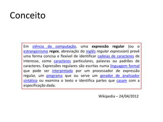 Conceito

   Em ciência da computação, uma expressão regular (ou o
   estrangeirismo regex, abreviação do inglês regular expression) provê
   uma forma concisa e flexível de identificar cadeias de caracteres de
   interesse, como caracteres particulares, palavras ou padrões de
   caracteres. Expressões regulares são escritas numa linguagem formal
   que pode ser interpretada por um processador de expressão
   regular, um programa que ou serve um gerador de analisador
   sintático ou examina o texto e identifica partes que casam com a
   especificação dada.

                                              Wikipedia – 24/04/2012
 