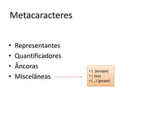 Metacaracteres

•   Representantes
•   Quantificadores
•   Âncoras
                      •  (escape)
•   Miscelâneas       • | (ou)
                      • (...) (grupo)
 