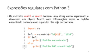 Expressões regulares com Python 3
• Os métodos match e search tomam uma string como argumento e
devolvem um objeto Match com informações sobre o padrão
encontrado ou None caso o padrão não seja encontrado.
3
 