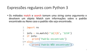 Expressões regulares com Python 3
• Os métodos match e search tomam uma string como argumento e
devolvem um objeto Match com informações sobre o padrão
encontrado ou None caso o padrão não seja encontrado.
6
 