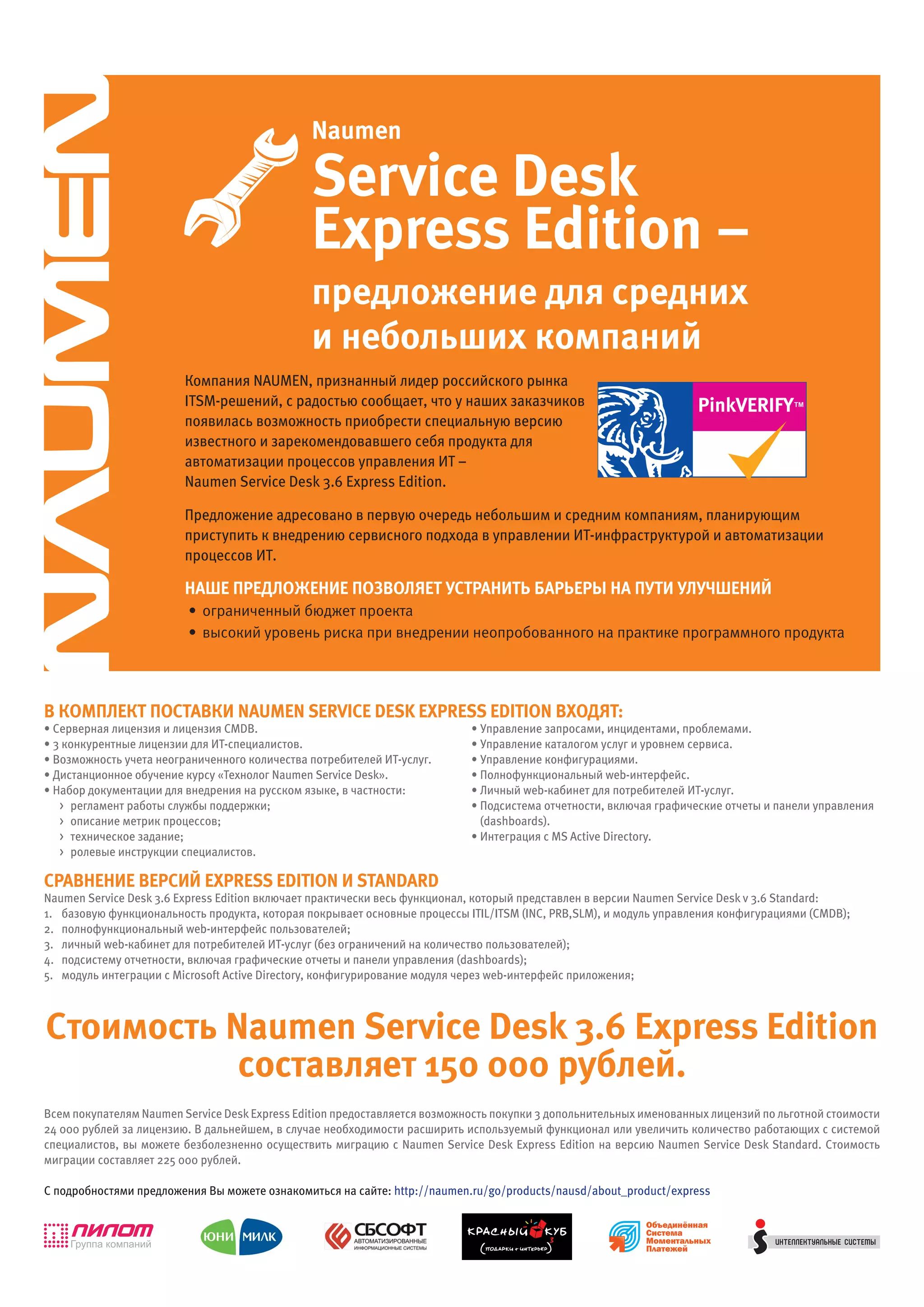 Naumen

                                               Service Desk
                                               Express Edition –
                                               предложение для средних
                                               и небольших компаний
                         Компания NAUMEN, признанный лидер российского рынка
                         ITSM-решений, с радостью сообщает, что у наших заказчиков                                                   TM

                         появилась возможность приобрести специальную версию
                         известного и зарекомендовавшего себя продукта для
                         автоматизации процессов управления ИТ –
                         Naumen Service Desk 3.6 Express Edition.

                         Предложение адресовано в первую очередь небольшим и средним компаниям, планирующим
                         приступить к внедрению сервисного подхода в управлении ИТ-инфраструктурой и автоматизации
                         процессов ИТ.

                         Наше предложеНие позволяет устраНить барьеры На пути улучшеНий
                         • ограниченный бюджет проекта
                         • высокий уровень риска при внедрении неопробованного на практике программного продукта




в комплект поставки NaumEN SErvicE DESk ExprESS EDitioN входят:
• Серверная лицензия и лицензия CMDB.                                       • Управление запросами, инцидентами, проблемами.
• 3 конкурентные лицензии для ИТ-специалистов.                              • Управление каталогом услуг и уровнем сервиса.
• Возможность учета неограниченного количества потребителей ИТ-услуг.       • Управление конфигурациями.
• Дистанционное обучение курсу «Технолог Naumen Service Desk».              • Полнофункциональный web-интерфейс.
• Набор документации для внедрения на русском языке, в частности:           • Личный web-кабинет для потребителей ИТ-услуг.
   > регламент работы службы поддержки;                                     • Подсистема отчетности, включая графические отчеты и панели управления
   > описание метрик процессов;                                               (dashboards).
   > техническое задание;                                                   • Интеграция с MS Active Directory.
   > ролевые инструкции специалистов.

сравНеНие версий ExprESS EDitioN и StaNDarD
Naumen Service Desk 3.6 Express Edition включает практически весь функционал, который представлен в версии Naumen Service Desk v 3.6 Standard:
1. базовую функциональность продукта, которая покрывает основные процессы ITIL/ITSM (INC, PRB,SLM), и модуль управления конфигурациями (CMDB);
2. полнофункциональный web-интерфейс пользователей;
3. личный web-кабинет для потребителей ИТ-услуг (без ограничений на количество пользователей);
4. подсистему отчетности, включая графические отчеты и панели управления (dashboards);
5. модуль интеграции с Microsoft Active Directory, конфигурирование модуля через web-интерфейс приложения;



стоимость Naumen Service Desk 3.6 Express Edition
           составляет 150 000 рублей.
Всем покупателям Naumen Service Desk Express Edition предоставляется возможность покупки 3 допольнительных именованных лицензий по льготной стоимости
24 000 рублей за лицензию. В дальнейшем, в случае необходимости расширить используемый функционал или увеличить количество работающих с системой
специалистов, вы можете безболезненно осуществить миграцию с Naumen Service Desk Express Edition на версию Naumen Service Desk Standard. Стоимость
миграции составляет 225 000 рублей.

С подробностями предложения Вы можете ознакомиться на сайте: http://naumen.ru/go/products/nausd/about_product/express
 