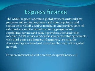 The GNMS segment operates a global payments network that
processes and settles proprietary and non-proprietary card
transactions. GNMS acquires merchants and provides point-of-
sale products, multi-channel marketing programs and
capabilities, services and data. It provides automated teller
machine (ATM) services and enters into partnership agreements
with third-party card issuers and acquirers, licensing the
American Express brand and extending the reach of the global
network.
For more information visit now http://expressfinance.eu/
 