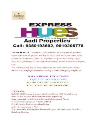 “EXPRESS HUES” sonepat
township where all present and future needs of the residents have been
taken care of spacious villas and regular sized plots
wide roads, drainage system and street lighting are the hallmark of Express
City.
The whole township would be bifurcated into well
sectors with ample provision for nursery schools, shopping complex etc.
WALK IN
ENJOY
LIVE THE
AT A LOCATE
LOCATION:
EXPRESS HUES Located in Express City, Sec
Prime location next to Kundli
Good connectivity to Delhi and Indira Gandhi International Airport
In close vicinity of proposed IT Parks and SEZ
Only 15 minutes drive from Azadpur Bypass
Fastest developing area of NCR
Easy connectivity with southern districts
Rohtak, and Jhajjhar
sonepat is a well planned, fully integrated, modern
township where all present and future needs of the residents have been
pacious villas and regular sized plots with well planned
wide roads, drainage system and street lighting are the hallmark of Express
The whole township would be bifurcated into well-defined residential
sectors with ample provision for nursery schools, shopping complex etc.
IN DREAM... LIVE IN TRANCE
ENJOY LIFE... AT EVERY CHANCE
THE VERVE WITH ALL ITS MIGHT...
LOCATE THAT'S PURE DELIGHT....
Express City, Sector-35 near KMP Kundli, Sonepat
Kundli-Manesar-Palwal Expressway
and Indira Gandhi International Airport
IT Parks and SEZ
Azadpur Bypass
Fastest developing area of NCR
Easy connectivity with southern districts of haryana such as Gurgaon, Faridabad,
is a well planned, fully integrated, modern
township where all present and future needs of the residents have been
with well planned
wide roads, drainage system and street lighting are the hallmark of Express
defined residential
sectors with ample provision for nursery schools, shopping complex etc.
Kundli, Sonepat
as Gurgaon, Faridabad,
 
