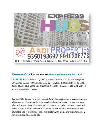 Express City Launch new
“EXPRESS HUES” sonepat 2/3 BHK Luxurious Homes. It is situated in Express
City, Sector-35, near KMP, Kundli, Sonepat, Haryana. It offers 2BHK (1195 Sq.ft),
2BHK+ Study (1381 Sq.ft), 3BHK (1600 Sq.ft
Basic Sale Price of Rs. 2650/
Express HUES Sonepat is a well planned, fully integrated, modern township where
all present and future needs of the residents have been taken care of spacious
villas and regular sized plots with well planned wide roads, drainage system and
street lighting are the hallmark of
bifurcated into well-defined residential sectors with ample provision for nursery
schools, shopping complex etc.
Launch new Apartments project in
” sonepat 2/3 BHK Luxurious Homes. It is situated in Express
35, near KMP, Kundli, Sonepat, Haryana. It offers 2BHK (1195 Sq.ft),
2BHK+ Study (1381 Sq.ft), 3BHK (1600 Sq.ft), 3BHK + Servant (1830 Sq.ft) with an
Basic Sale Price of Rs. 2650/-.
is a well planned, fully integrated, modern township where
all present and future needs of the residents have been taken care of spacious
villas and regular sized plots with well planned wide roads, drainage system and
street lighting are the hallmark of Express City. The whole township would be
defined residential sectors with ample provision for nursery
schools, shopping complex etc.
project in
” sonepat 2/3 BHK Luxurious Homes. It is situated in Express
35, near KMP, Kundli, Sonepat, Haryana. It offers 2BHK (1195 Sq.ft),
), 3BHK + Servant (1830 Sq.ft) with an
is a well planned, fully integrated, modern township where
all present and future needs of the residents have been taken care of spacious
villas and regular sized plots with well planned wide roads, drainage system and
Express City. The whole township would be
defined residential sectors with ample provision for nursery
 