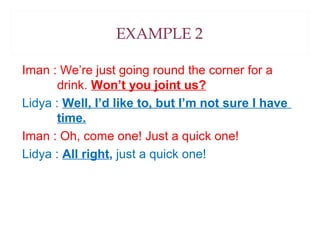 EXAMPLE 2
Iman : We’re just going round the corner for a
drink. Won’t you joint us?
Lidya : Well, I’d like to, but I’m not sure I have
time.
Iman : Oh, come one! Just a quick one!
Lidya : All right, just a quick one!

 