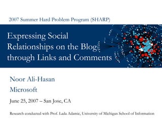 Expressing Social Relationships on the Blog through Links and Comments  June 25, 2007 – San Jose, CA 2007 Summer Hard Problem Program (SHARP) Noor Ali-Hasan Microsoft Research conducted with Prof. Lada Adamic, University of Michigan School of Information 