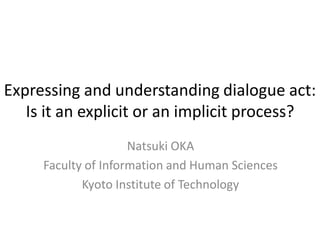 Expressing and understanding dialogue act:
Is it an explicit or an implicit process?
Natsuki OKA
Faculty of Information and Human Sciences
Kyoto Institute of Technology
 