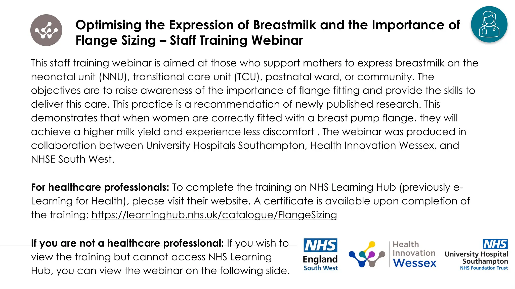 Optimising the Expression of Breastmilk and the Importance of
Flange Sizing – Staff Training Webinar
This staff training webinar is aimed at those who support mothers to express breastmilk on the
neonatal unit (NNU), transitional care unit (TCU), postnatal ward, or community. The
objectives are to raise awareness of the importance of flange fitting and provide the skills to
deliver this care. This practice is a recommendation of newly published research. This
demonstrates that when women are correctly fitted with a breast pump flange, they will
achieve a higher milk yield and experience less discomfort . The webinar was produced in
collaboration between University Hospitals Southampton, Health Innovation Wessex, and
NHSE South West.
For healthcare professionals: To complete the training on NHS Learning Hub (previously e-
Learning for Health), please visit their website. A certificate is available upon completion of
the training: https://learninghub.nhs.uk/catalogue/FlangeSizing
If you are not a healthcare professional: If you wish to
view the training but cannot access NHS Learning
Hub, you can view the webinar on the following slide.
 
