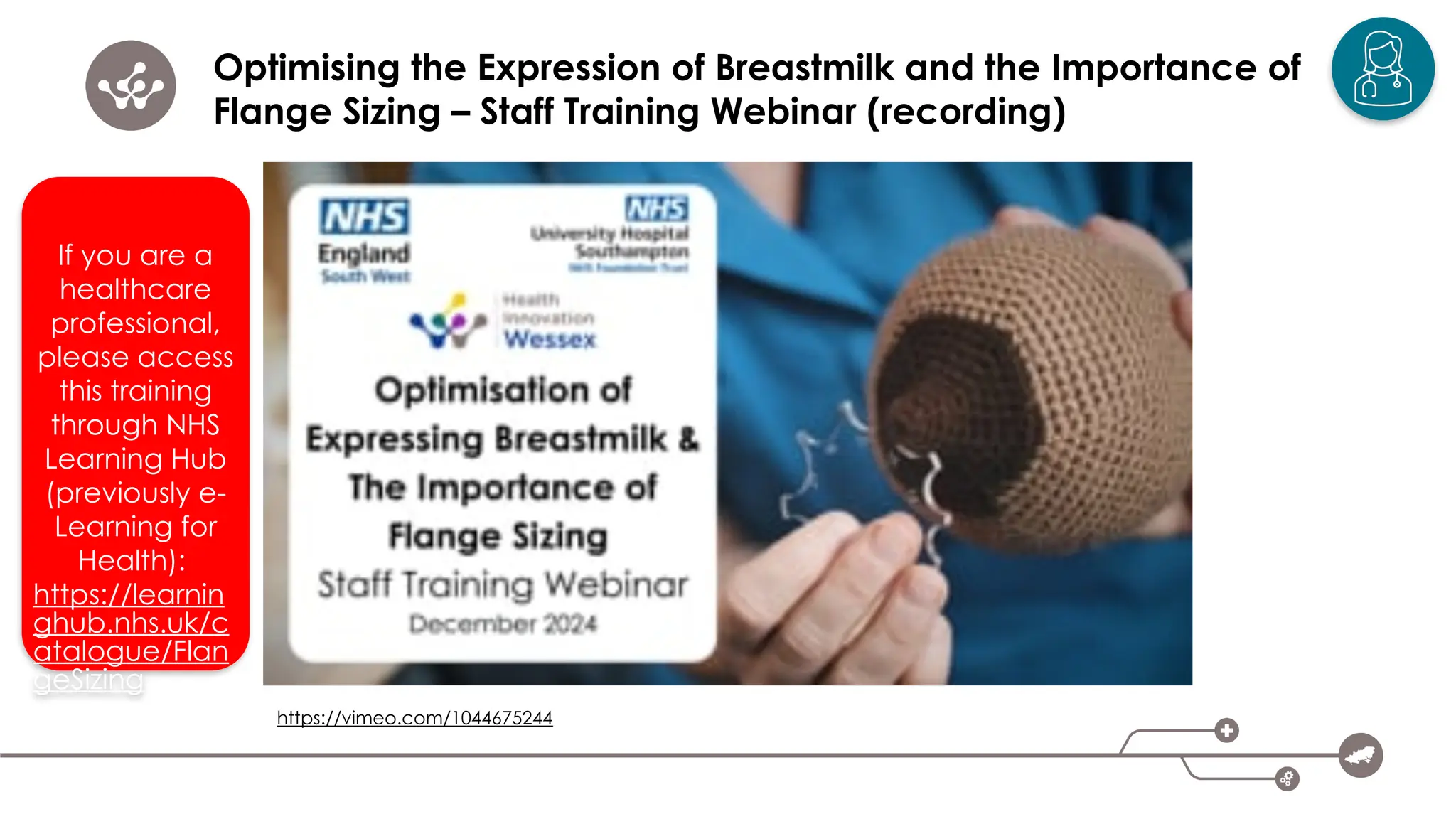 Optimising the Expression of Breastmilk and the Importance of
Flange Sizing – Staff Training Webinar (recording)
https://vimeo.com/1044675244
If you are a
healthcare
professional,
please access
this training
through NHS
Learning Hub
(previously e-
Learning for
Health):
https://learnin
ghub.nhs.uk/c
atalogue/Flan
geSizing
 