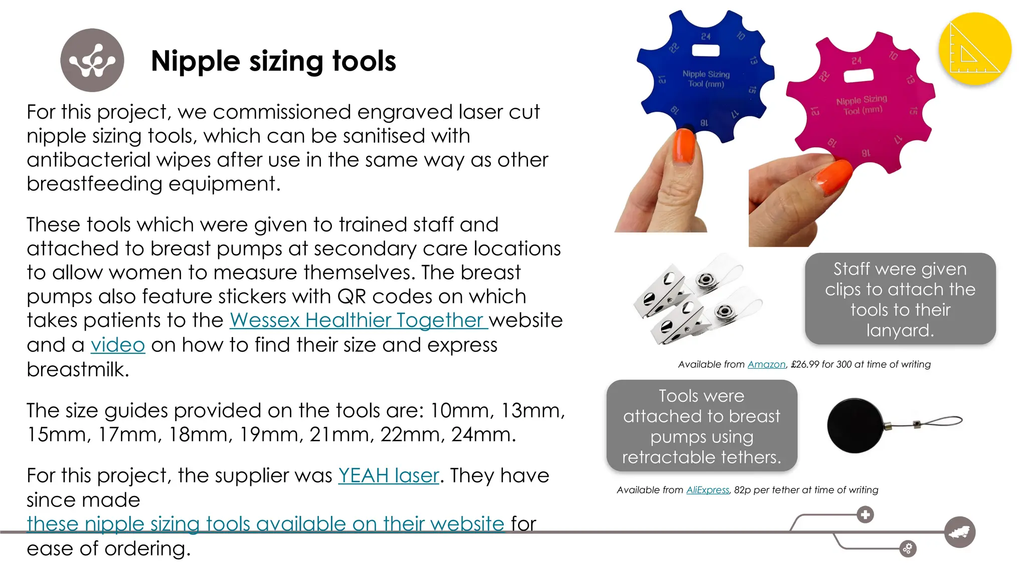 Nipple sizing tools
For this project, we commissioned engraved laser cut
nipple sizing tools, which can be sanitised with
antibacterial wipes after use in the same way as other
breastfeeding equipment.
These tools which were given to trained staff and
attached to breast pumps at secondary care locations
to allow women to measure themselves. The breast
pumps also feature stickers with QR codes on which
takes patients to the Wessex Healthier Together website
and a video on how to find their size and express
breastmilk.
The size guides provided on the tools are: 10mm, 13mm,
15mm, 17mm, 18mm, 19mm, 21mm, 22mm, 24mm.
For this project, the supplier was YEAH laser. They have
since made
these nipple sizing tools available on their website for
ease of ordering.
Staff were given
clips to attach the
tools to their
lanyard.
Available from Amazon, £26.99 for 300 at time of writing
Tools were
attached to breast
pumps using
retractable tethers.
Available from AliExpress, 82p per tether at time of writing
 