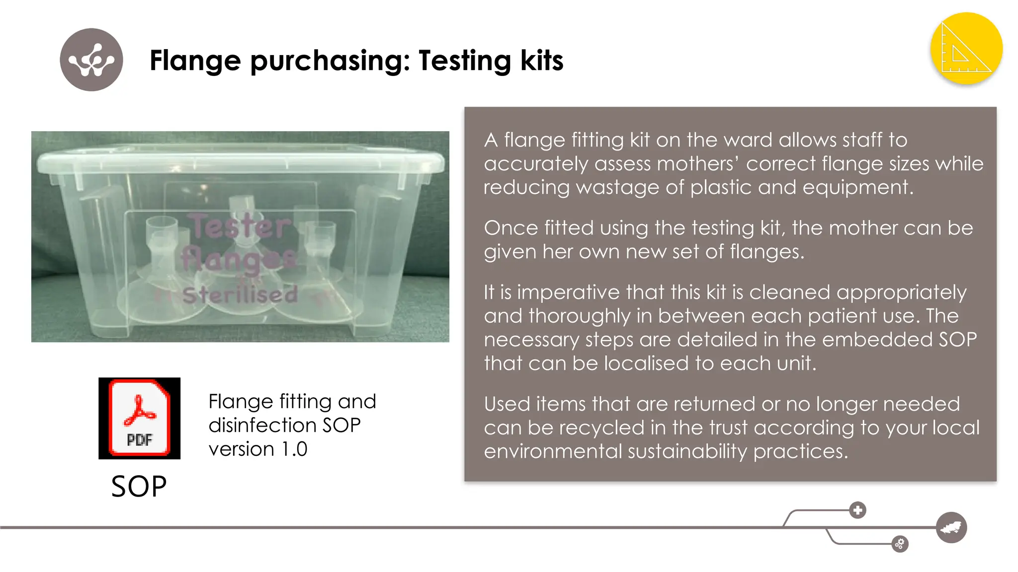Flange purchasing: Testing kits
A flange fitting kit on the ward allows staff to
accurately assess mothers’ correct flange sizes while
reducing wastage of plastic and equipment.
Once fitted using the testing kit, the mother can be
given her own new set of flanges.
It is imperative that this kit is cleaned appropriately
and thoroughly in between each patient use. The
necessary steps are detailed in the embedded SOP
that can be localised to each unit.
Used items that are returned or no longer needed
can be recycled in the trust according to your local
environmental sustainability practices.
SOP
Flange fitting and
disinfection SOP
version 1.0
 