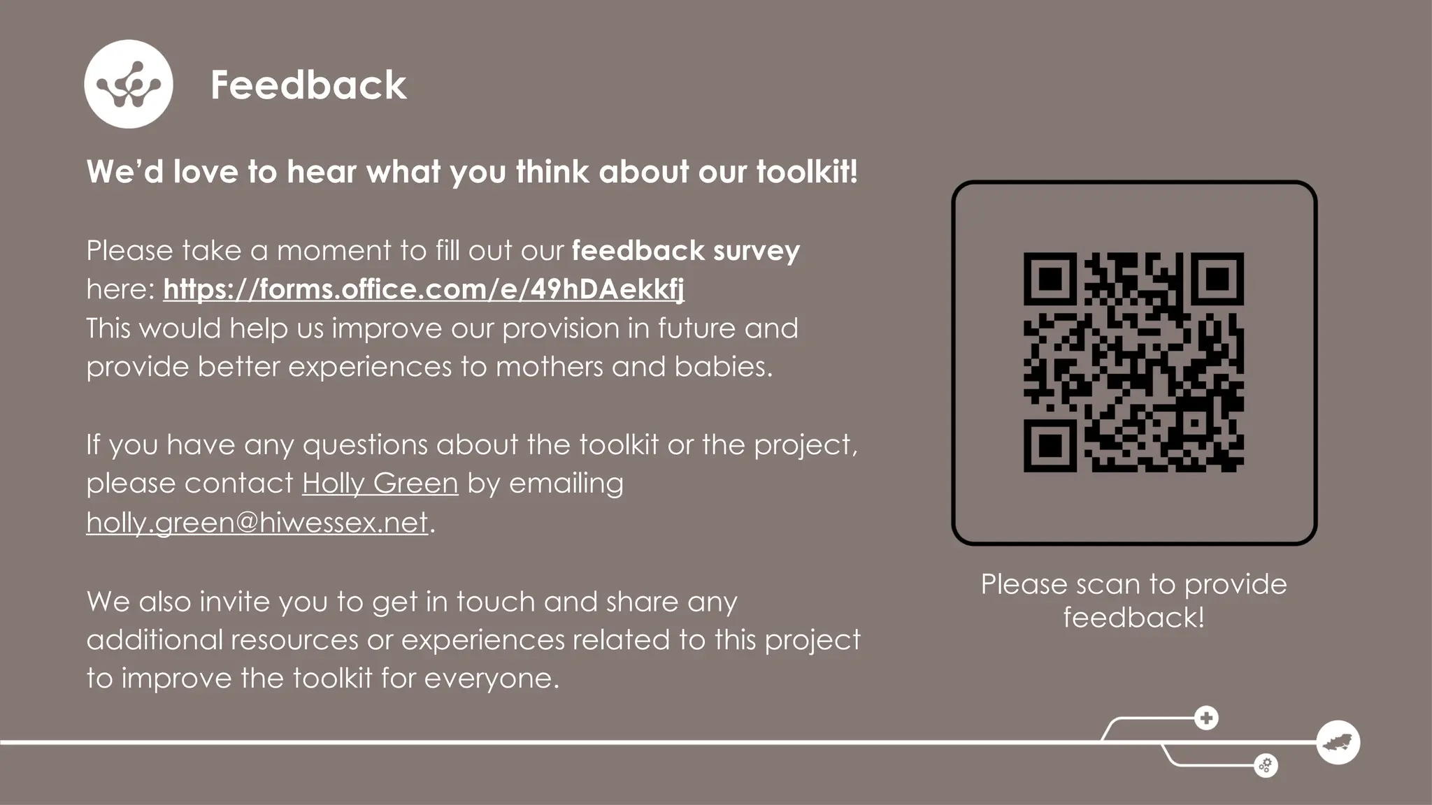 Feedback
We’d love to hear what you think about our toolkit!
Please take a moment to fill out our feedback survey
here: https://forms.office.com/e/49hDAekkfj
This would help us improve our provision in future and
provide better experiences to mothers and babies.
If you have any questions about the toolkit or the project,
please contact Holly Green by emailing
holly.green@hiwessex.net.
We also invite you to get in touch and share any
additional resources or experiences related to this project
to improve the toolkit for everyone.
Please scan to provide
feedback!
 