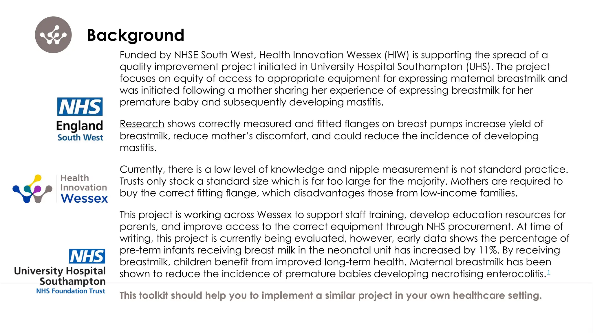 Background
Funded by NHSE South West, Health Innovation Wessex (HIW) is supporting the spread of a
quality improvement project initiated in University Hospital Southampton (UHS). The project
focuses on equity of access to appropriate equipment for expressing maternal breastmilk and
was initiated following a mother sharing her experience of expressing breastmilk for her
premature baby and subsequently developing mastitis.
Research shows correctly measured and fitted flanges on breast pumps increase yield of
breastmilk, reduce mother’s discomfort, and could reduce the incidence of developing
mastitis.
Currently, there is a low level of knowledge and nipple measurement is not standard practice.
Trusts only stock a standard size which is far too large for the majority. Mothers are required to
buy the correct fitting flange, which disadvantages those from low-income families.
This project is working across Wessex to support staff training, develop education resources for
parents, and improve access to the correct equipment through NHS procurement. At time of
writing, this project is currently being evaluated, however, early data shows the percentage of
pre-term infants receiving breast milk in the neonatal unit has increased by 11%. By receiving
breastmilk, children benefit from improved long-term health. Maternal breastmilk has been
shown to reduce the incidence of premature babies developing necrotising enterocolitis.1
This toolkit should help you to implement a similar project in your own healthcare setting.
 