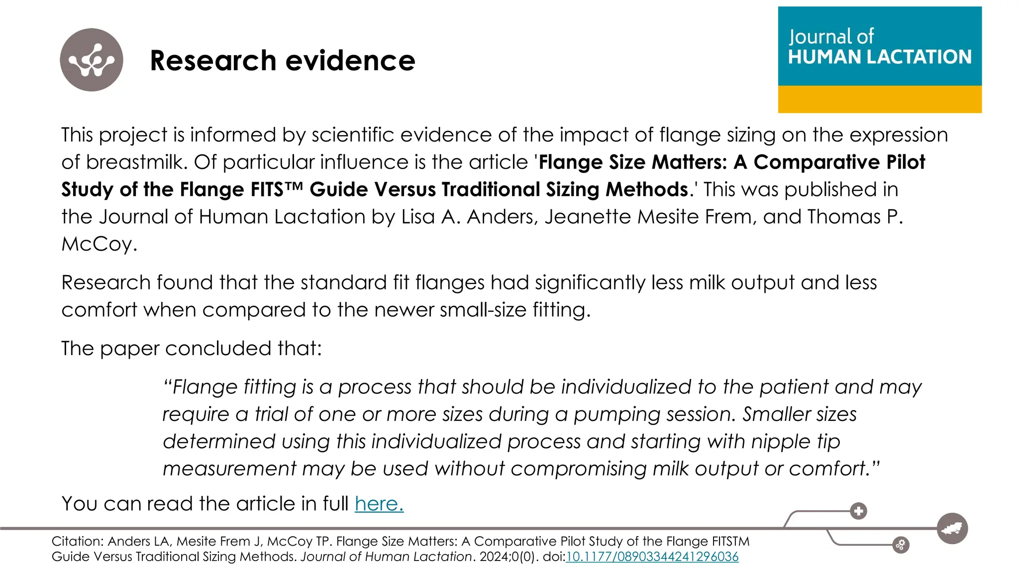 Research evidence
This project is informed by scientific evidence of the impact of flange sizing on the expression
of breastmilk. Of particular influence is the article 'Flange Size Matters: A Comparative Pilot
Study of the Flange FITS™ Guide Versus Traditional Sizing Methods.' This was published in
the Journal of Human Lactation by Lisa A. Anders, Jeanette Mesite Frem, and Thomas P.
McCoy.
Research found that the standard fit flanges had significantly less milk output and less
comfort when compared to the newer small-size fitting.
The paper concluded that:
“Flange fitting is a process that should be individualized to the patient and may
require a trial of one or more sizes during a pumping session. Smaller sizes
determined using this individualized process and starting with nipple tip
measurement may be used without compromising milk output or comfort.”
You can read the article in full here.
Citation: Anders LA, Mesite Frem J, McCoy TP. Flange Size Matters: A Comparative Pilot Study of the Flange FITSTM
Guide Versus Traditional Sizing Methods. Journal of Human Lactation. 2024;0(0). doi:10.1177/08903344241296036
 