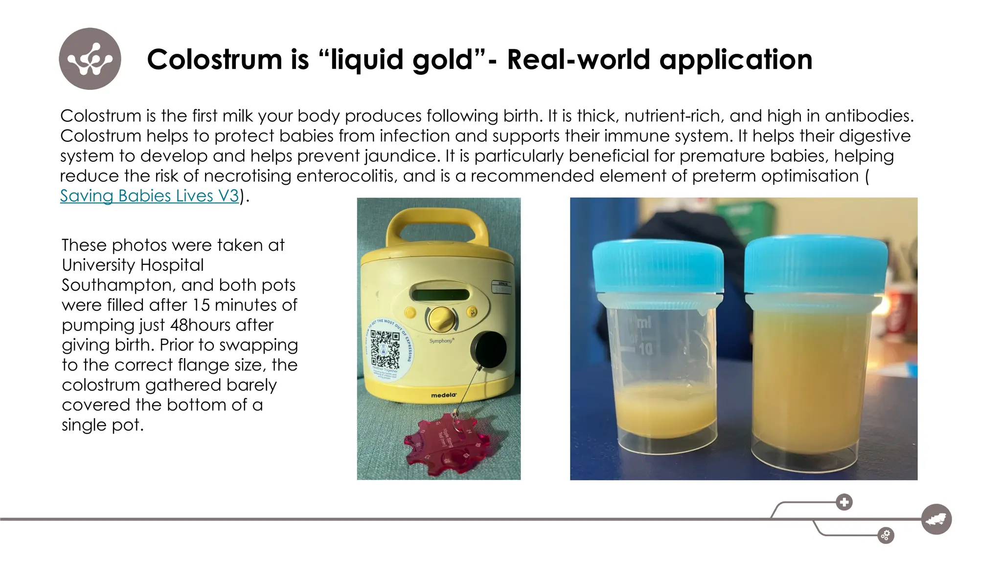 Colostrum is “liquid gold”- Real-world application
Colostrum is the first milk your body produces following birth. It is thick, nutrient-rich, and high in antibodies.
Colostrum helps to protect babies from infection and supports their immune system. It helps their digestive
system to develop and helps prevent jaundice. It is particularly beneficial for premature babies, helping
reduce the risk of necrotising enterocolitis, and is a recommended element of preterm optimisation (
Saving Babies Lives V3).
These photos were taken at
University Hospital
Southampton, and both pots
were filled after 15 minutes of
pumping just 48hours after
giving birth. Prior to swapping
to the correct flange size, the
colostrum gathered barely
covered the bottom of a
single pot.
 