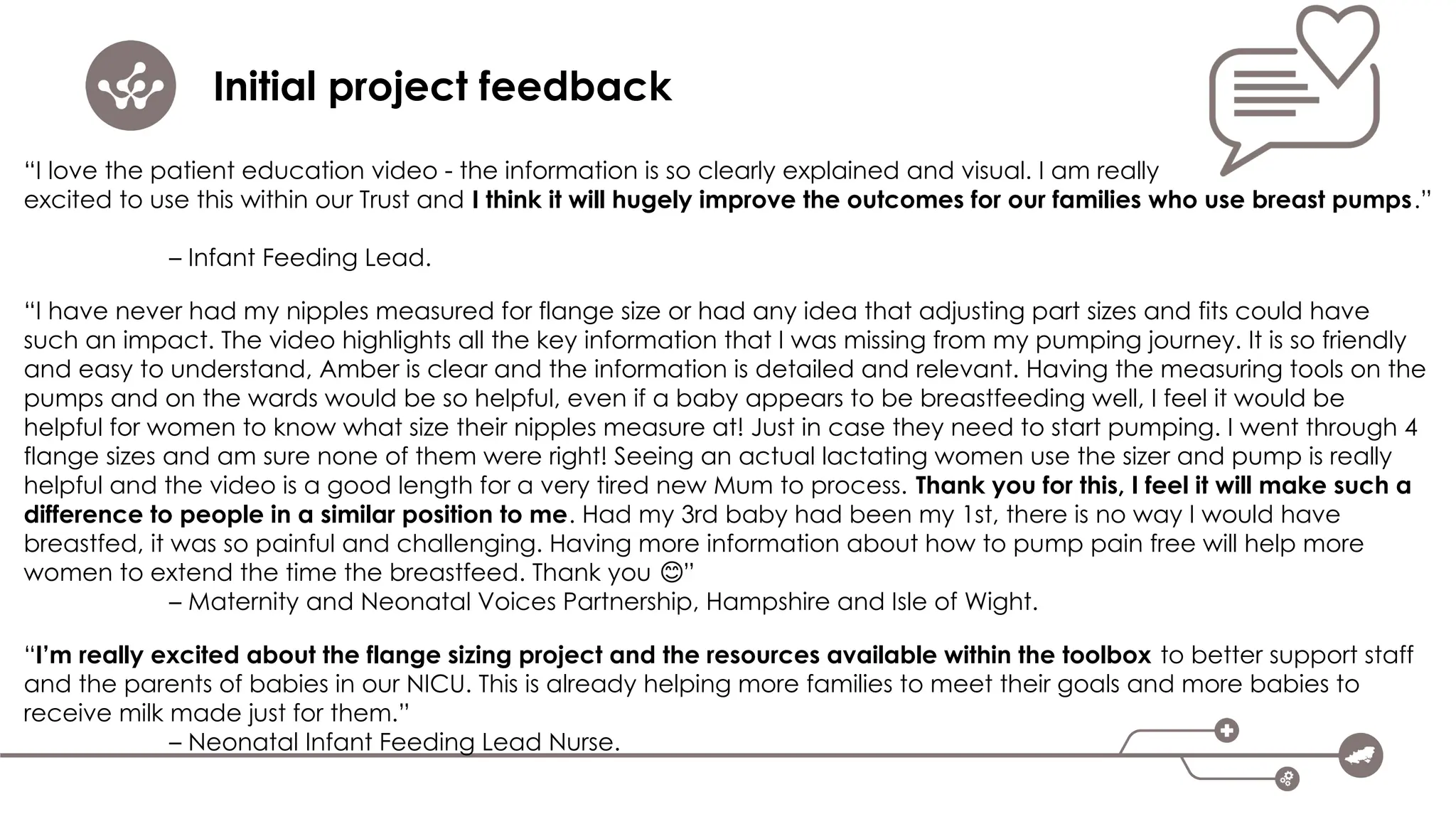 Initial project feedback
“I love the patient education video - the information is so clearly explained and visual. I am really
excited to use this within our Trust and I think it will hugely improve the outcomes for our families who use breast pumps.”
– Infant Feeding Lead.
“I have never had my nipples measured for flange size or had any idea that adjusting part sizes and fits could have
such an impact. The video highlights all the key information that I was missing from my pumping journey. It is so friendly
and easy to understand, Amber is clear and the information is detailed and relevant. Having the measuring tools on the
pumps and on the wards would be so helpful, even if a baby appears to be breastfeeding well, I feel it would be
helpful for women to know what size their nipples measure at! Just in case they need to start pumping. I went through 4
flange sizes and am sure none of them were right! Seeing an actual lactating women use the sizer and pump is really
helpful and the video is a good length for a very tired new Mum to process. Thank you for this, I feel it will make such a
difference to people in a similar position to me. Had my 3rd baby had been my 1st, there is no way I would have
breastfed, it was so painful and challenging. Having more information about how to pump pain free will help more
women to extend the time the breastfeed. Thank you ”
😊
– Maternity and Neonatal Voices Partnership, Hampshire and Isle of Wight.
“I’m really excited about the flange sizing project and the resources available within the toolbox to better support staff
and the parents of babies in our NICU. This is already helping more families to meet their goals and more babies to
receive milk made just for them.”
– Neonatal Infant Feeding Lead Nurse.
 