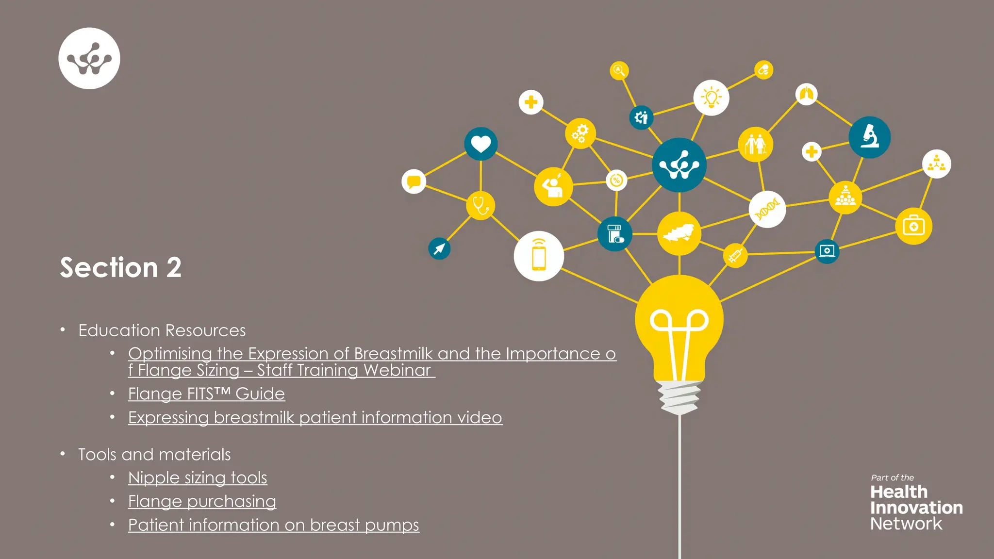 Section 2
• Education Resources
• Optimising the Expression of Breastmilk and the Importance o
f Flange Sizing – Staff Training Webinar
• Flange FITS™ Guide
• Expressing breastmilk patient information video
• Tools and materials
• Nipple sizing tools
• Flange purchasing
• Patient information on breast pumps
 