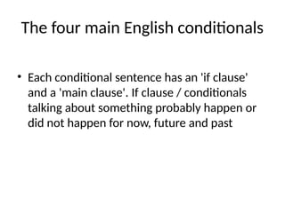 The four main English conditionals
• Each conditional sentence has an 'if clause'
and a 'main clause'. If clause / conditionals
talking about something probably happen or
did not happen for now, future and past
 