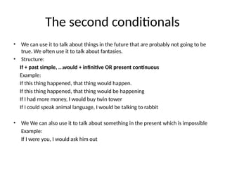 The second conditionals
• We can use it to talk about things in the future that are probably not going to be
true. We often use it to talk about fantasies.
• Structure:
If + past simple, ...would + infinitive OR present continuous
Example:
If this thing happened, that thing would happen.
If this thing happened, that thing would be happening
If I had more money, I would buy twin tower
If I could speak animal language, I would be talking to rabbit
• We We can also use it to talk about something in the present which is impossible
Example:
If I were you, I would ask him out
 