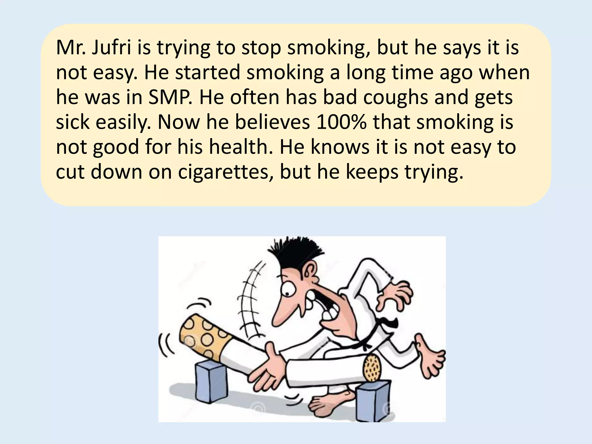 Mr. Jufri is trying to stop smoking, but he says it is
not easy. He started smoking a long time ago when
he was in SMP. He often has bad coughs and gets
sick easily. Now he believes 100% that smoking is
not good for his health. He knows it is not easy to
cut down on cigarettes, but he keeps trying.
 