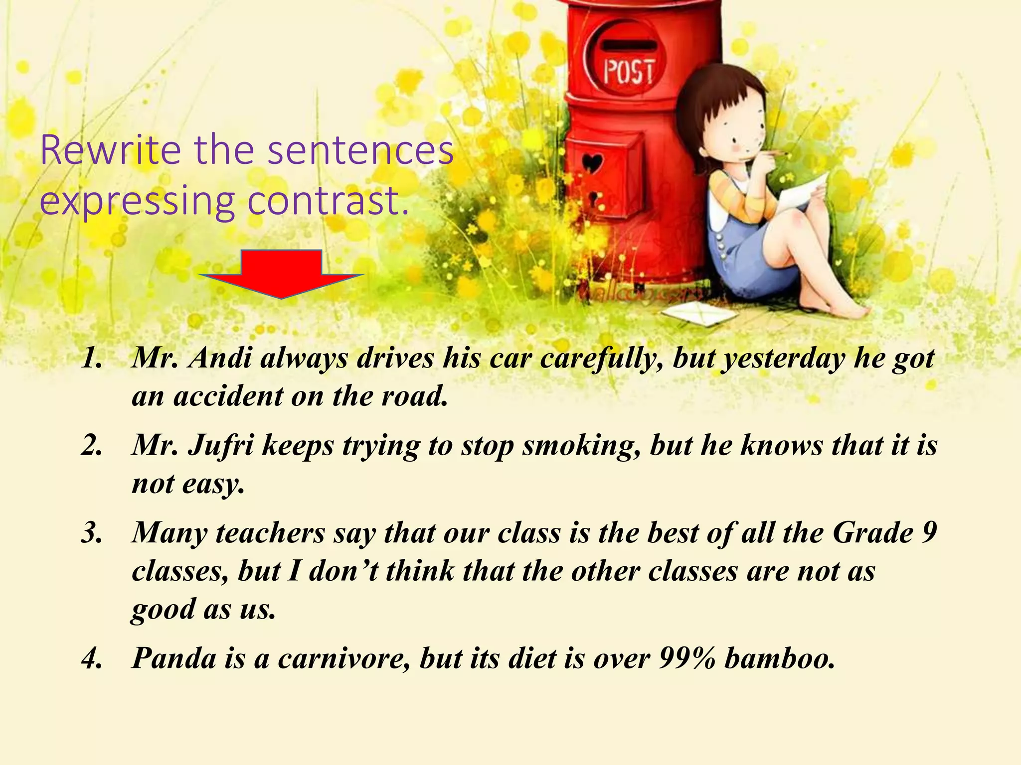 Rewrite the sentences
expressing contrast.
1. Mr. Andi always drives his car carefully, but yesterday he got
an accident on the road.
2. Mr. Jufri keeps trying to stop smoking, but he knows that it is
not easy.
3. Many teachers say that our class is the best of all the Grade 9
classes, but I don’t think that the other classes are not as
good as us.
4. Panda is a carnivore, but its diet is over 99% bamboo.
 