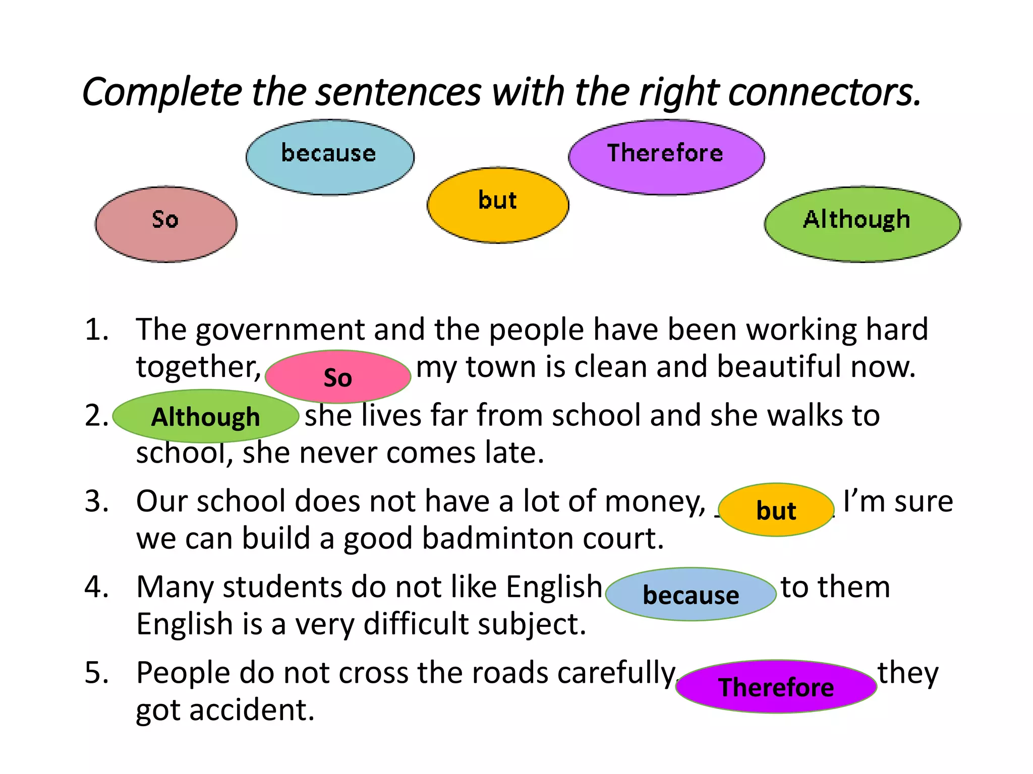 Complete the sentences with the right connectors.
1. The government and the people have been working hard
together, ________ my town is clean and beautiful now.
2. ________ she lives far from school and she walks to
school, she never comes late.
3. Our school does not have a lot of money, _______ I’m sure
we can build a good badminton court.
4. Many students do not like English ________ to them
English is a very difficult subject.
5. People do not cross the roads carefully. _________, they
got accident.
So
Although
but
because
Therefore
 