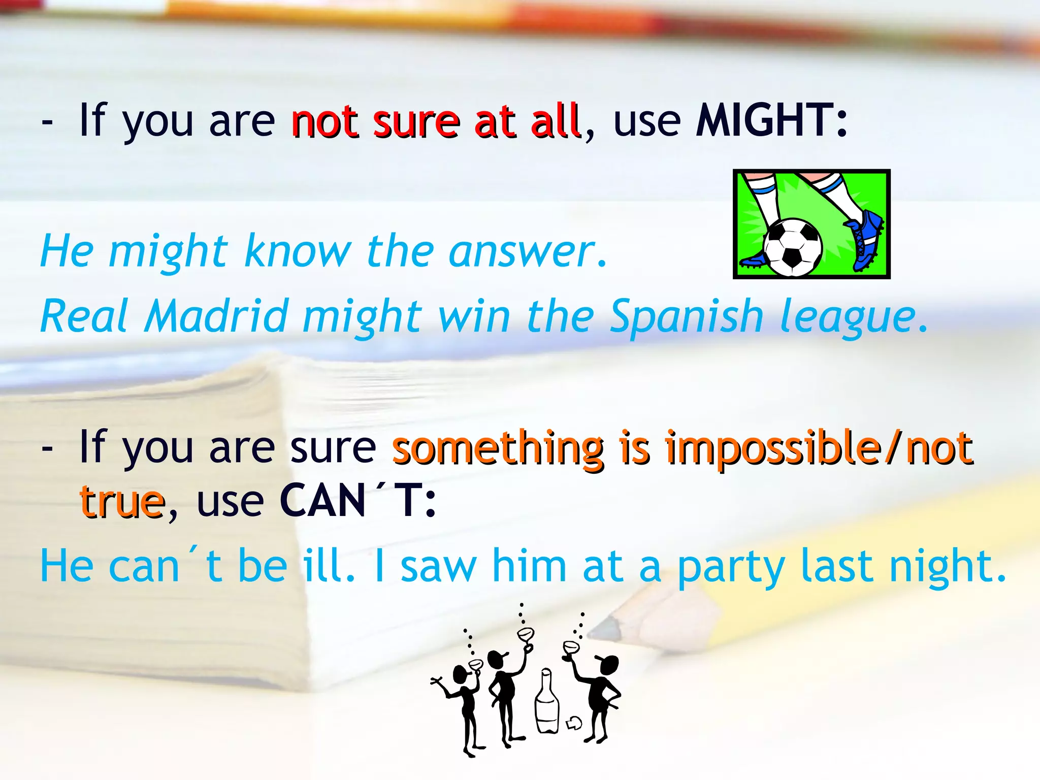 - If you are not sure at allnot sure at all, use MIGHT:
He might know the answer.
Real Madrid might win the Spanish league.
- If you are sure something is impossible/notsomething is impossible/not
truetrue, use CAN´T:
He can´t be ill. I saw him at a party last night.
 