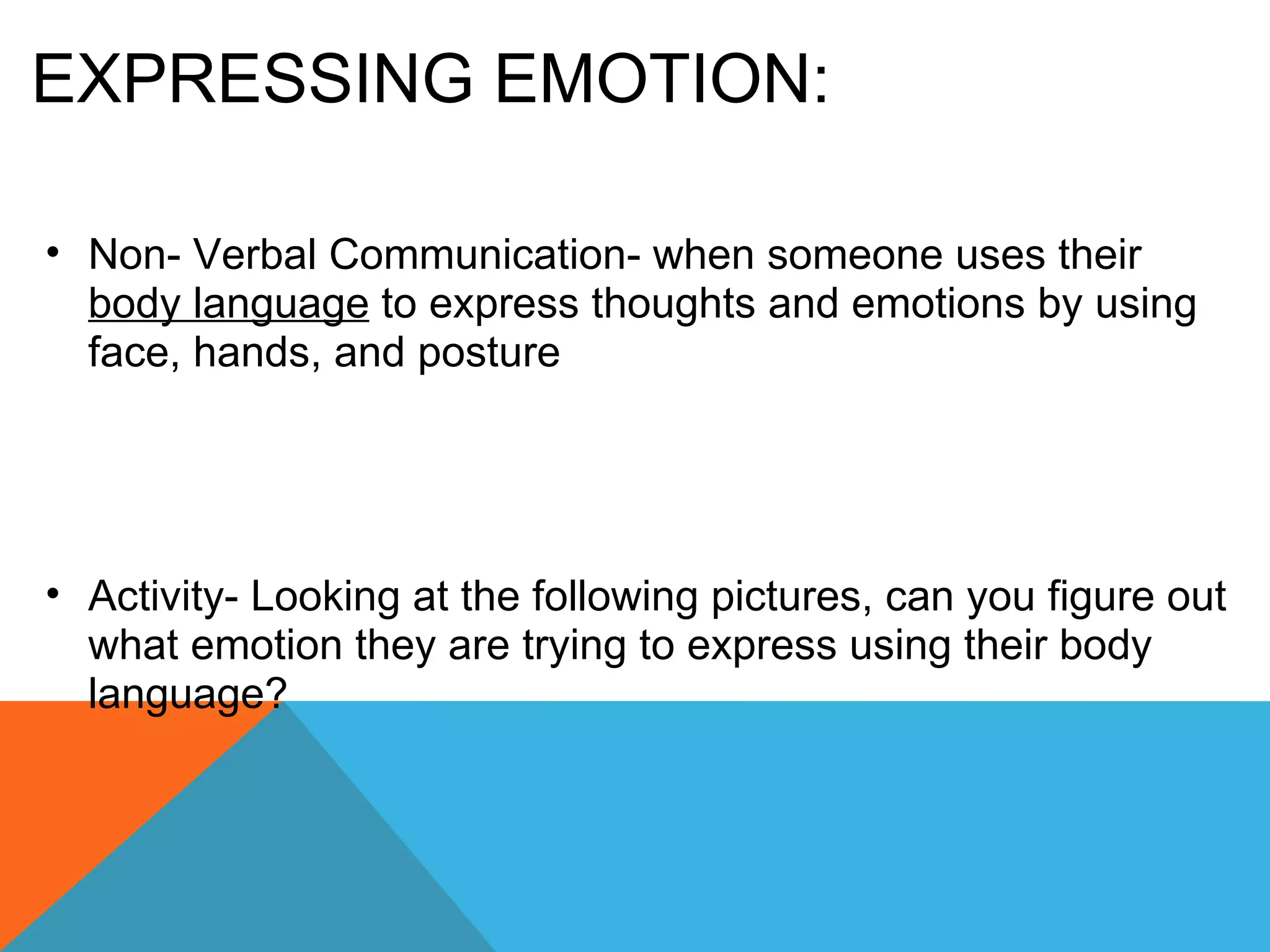 EXPRESSING EMOTION: Non- Verbal Communication- when someone uses their  body language  to express thoughts and emotions by using face, hands, and posture Activity- Looking at the following pictures, can you figure out what emotion they are trying to express using their body language? 