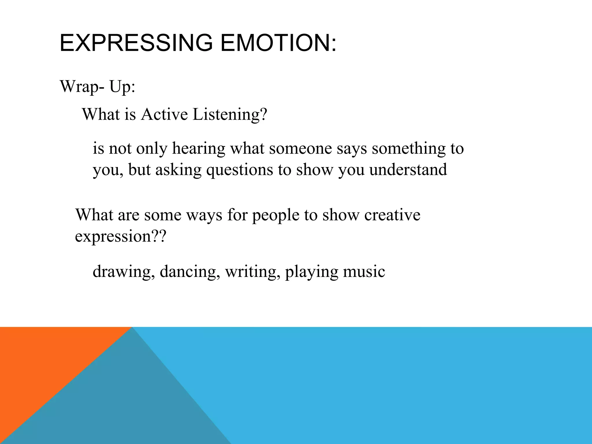 EXPRESSING EMOTION: Wrap- Up: What is Active Listening? What are some ways for people to show creative expression?? is not only hearing what someone says something to you, but asking questions to show you understand drawing, dancing, writing, playing music 