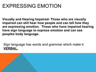 EXPRESSING EMOTION Visually and Hearing Impaired- Those who are visually impaired can still hear how people and can tell how they are expressing emotion. Those who have impaired hearing have sign language to express emotion and can see peoples body language. Sign language has words and grammar which make it VERBAL .