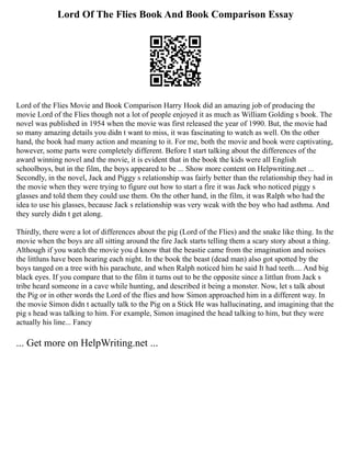 Lord Of The Flies Book And Book Comparison Essay
Lord of the Flies Movie and Book Comparison Harry Hook did an amazing job of producing the
movie Lord of the Flies though not a lot of people enjoyed it as much as William Golding s book. The
novel was published in 1954 when the movie was first released the year of 1990. But, the movie had
so many amazing details you didn t want to miss, it was fascinating to watch as well. On the other
hand, the book had many action and meaning to it. For me, both the movie and book were captivating,
however, some parts were completely different. Before I start talking about the differences of the
award winning novel and the movie, it is evident that in the book the kids were all English
schoolboys, but in the film, the boys appeared to be ... Show more content on Helpwriting.net ...
Secondly, in the novel, Jack and Piggy s relationship was fairly better than the relationship they had in
the movie when they were trying to figure out how to start a fire it was Jack who noticed piggy s
glasses and told them they could use them. On the other hand, in the film, it was Ralph who had the
idea to use his glasses, because Jack s relationship was very weak with the boy who had asthma. And
they surely didn t get along.
Thirdly, there were a lot of differences about the pig (Lord of the Flies) and the snake like thing. In the
movie when the boys are all sitting around the fire Jack starts telling them a scary story about a thing.
Although if you watch the movie you d know that the beastie came from the imagination and noises
the littluns have been hearing each night. In the book the beast (dead man) also got spotted by the
boys tanged on a tree with his parachute, and when Ralph noticed him he said It had teeth.... And big
black eyes. If you compare that to the film it turns out to be the opposite since a littlun from Jack s
tribe heard someone in a cave while hunting, and described it being a monster. Now, let s talk about
the Pig or in other words the Lord of the flies and how Simon approached him in a different way. In
the movie Simon didn t actually talk to the Pig on a Stick He was hallucinating, and imagining that the
pig s head was talking to him. For example, Simon imagined the head talking to him, but they were
actually his line... Fancy
... Get more on HelpWriting.net ...
 