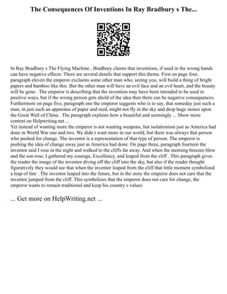 The Consequences Of Inventions In Ray Bradbury s The...
In Ray Bradbury s The Flying Machine , Bradbury claims that inventions, if used in the wrong hands
can have negative effects. There are several details that support this theme. First on page four,
paragraph eleven the emperor exclaims some other man who, seeing you, will build a thing of bright
papers and bamboo like this. But the other man will have an evil face and an evil heart, and the beauty
will be gone . The emperor is describing that the invention may have been intended to be used in
positive ways, but if the wrong person gets ahold of the idea then there can be negative consequences.
Furthermore on page five, paragraph one the emperor suggests who is to say, that someday just such a
man, in just such an apparatus of paper and reed, might not fly in the sky and drop huge stones upon
the Great Wall of China . The paragraph explains how a beautiful and seemingly ... Show more
content on Helpwriting.net ...
Yet instead of wanting more the emperor is not wanting weapons, but isolationism just as America had
done in World War one and two. We didn t want more in our world, but there was always that person
who pushed for change. The inventor is a representation of that type of person. The emperor is
pushing the idea of change away just as America had done. On page three, paragraph fourteen the
inventor said I rose in the night and walked to the cliffs far away. And when the morning breezes blew
and the sun rose, I gathered my courage, Excellency, and leaped from the cliff . This paragraph gives
the reader the image of the inventor diving off the cliff into the sky, but also if the reader thought
figuratively they would see that when the inventor leaped from the cliff that little moment symbolized
a leap of fate . The inventor leaped into the future, but in the story the emperor does not care that the
inventor jumped from the cliff. This symbolizes that the emperor does not care for change, the
emperor wants to remain traditional and keep his country s values
... Get more on HelpWriting.net ...
 
