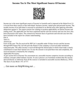 Income Tax Is The Most Significant Source Of Income
Income tax is the most significant source of income in Australia and is imposed at the federal level. It
is levied from three sources of the individuals: business income, capital gain and personal income. The
taxable income of an individual is assessed in calculated in an abroad sense after applying allowable
deductions against it. The report consists law relating to taxation applicability on funeral income and
trading stock. The applicable law has been explained and the relevant sections and case law have also
been discussed in the report. The connectivity between facts of questions and relevant case laws has
been included in the report for a better understanding.
Part A
Task (1)
Answer (a)
Facts of the case: The fee received by RIP Ltd. is payable under 30 days invoice and the income
through RIP Finance Pty Ltd who provide finance to the company is received under instalment
repayment plan. The other income is received through the funeral plan in which client make a timely
contribution to meet their funeral cost. In case the amount is not paid them time and completely, the
received amount is retained by the company.
Applicable Provisions:
As per section 6(5) of Income Tax assessment act, assessable income comprises income according to
ordinary concepts called ordinary income. In case a person is an Australian resident than the income
derived directly or indirectly from all the sources is included in assessable income (Barkoczy, 2016).
The facts of case Brent v FC of T71
... Get more on HelpWriting.net ...
 