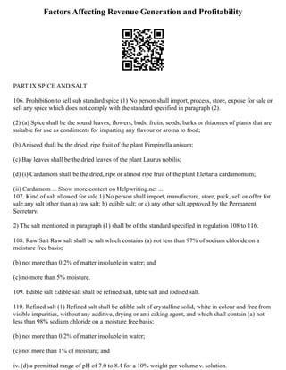 Factors Affecting Revenue Generation and Profitability
PART IX SPICE AND SALT
106. Prohibition to sell sub standard spice (1) No person shall import, process, store, expose for sale or
sell any spice which does not comply with the standard specified in paragraph (2).
(2) (a) Spice shall be the sound leaves, flowers, buds, fruits, seeds, barks or rhizomes of plants that are
suitable for use as condiments for imparting any flavour or aroma to food;
(b) Aniseed shall be the dried, ripe fruit of the plant Pimpinella anisum;
(c) Bay leaves shall be the dried leaves of the plant Laurus nobilis;
(d) (i) Cardamom shall be the dried, ripe or almost ripe fruit of the plant Elettaria cardamomum;
(ii) Cardamom ... Show more content on Helpwriting.net ...
107. Kind of salt allowed for sale 1) No person shall import, manufacture, store, pack, sell or offer for
sale any salt other than a) raw salt; b) edible salt; or c) any other salt approved by the Permanent
Secretary.
2) The salt mentioned in paragraph (1) shall be of the standard specified in regulation 108 to 116.
108. Raw Salt Raw salt shall be salt which contains (a) not less than 97% of sodium chloride on a
moisture free basis;
(b) not more than 0.2% of matter insoluble in water; and
(c) no more than 5% moisture.
109. Edible salt Edible salt shall be refined salt, table salt and iodised salt.
110. Refined salt (1) Refined salt shall be edible salt of crystalline solid, white in colour and free from
visible impurities, without any additive, drying or anti caking agent, and which shall contain (a) not
less than 98% sodium chloride on a moisture free basis;
(b) not more than 0.2% of matter insoluble in water;
(c) not more than 1% of moisture; and
iv. (d) a permitted range of pH of 7.0 to 8.4 for a 10% weight per volume v. solution.
 
