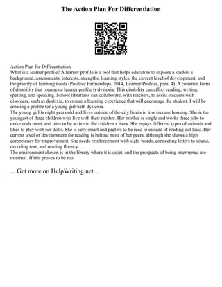 The Action Plan For Differentiation
Action Plan for Differentiation
What is a learner profile? A learner profile is a tool that helps educators to explore a student s
background, assessments, interests, strengths, learning styles, the current level of development, and
the priority of learning needs (Positive Partnerships, 2014, Learner Profiles, para. 4). A common form
of disability that requires a learner profile is dyslexia. This disability can affect reading, writing,
spelling, and speaking. School librarians can collaborate, with teachers, to assist students with
disorders, such as dyslexia, to ensure a learning experience that will encourage the student. I will be
creating a profile for a young girl with dyslexia.
The young girl is eight years old and lives outside of the city limits in low income housing. She is the
youngest of three children who live with their mother. Her mother is single and works three jobs to
make ends meet, and tries to be active in the children s lives. She enjoys different types of animals and
likes to play with her dolls. She is very smart and prefers to be read to instead of reading out loud. Her
current level of development for reading is behind most of her peers, although she shows a high
competency for improvement. She needs reinforcement with sight words, connecting letters to sound,
decoding text, and reading fluency.
The environment chosen is in the library where it is quiet, and the prospects of being interrupted are
minimal. If this proves to be too
... Get more on HelpWriting.net ...
 