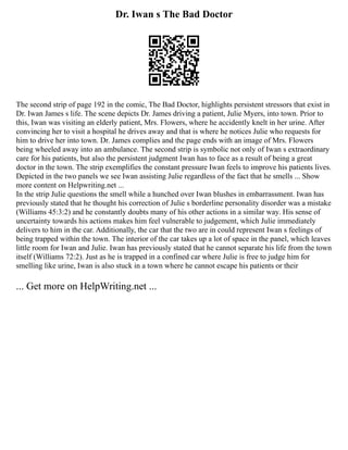 Dr. Iwan s The Bad Doctor
The second strip of page 192 in the comic, The Bad Doctor, highlights persistent stressors that exist in
Dr. Iwan James s life. The scene depicts Dr. James driving a patient, Julie Myers, into town. Prior to
this, Iwan was visiting an elderly patient, Mrs. Flowers, where he accidently knelt in her urine. After
convincing her to visit a hospital he drives away and that is where he notices Julie who requests for
him to drive her into town. Dr. James complies and the page ends with an image of Mrs. Flowers
being wheeled away into an ambulance. The second strip is symbolic not only of Iwan s extraordinary
care for his patients, but also the persistent judgment Iwan has to face as a result of being a great
doctor in the town. The strip exemplifies the constant pressure Iwan feels to improve his patients lives.
Depicted in the two panels we see Iwan assisting Julie regardless of the fact that he smells ... Show
more content on Helpwriting.net ...
In the strip Julie questions the smell while a hunched over Iwan blushes in embarrassment. Iwan has
previously stated that he thought his correction of Julie s borderline personality disorder was a mistake
(Williams 45:3:2) and he constantly doubts many of his other actions in a similar way. His sense of
uncertainty towards his actions makes him feel vulnerable to judgement, which Julie immediately
delivers to him in the car. Additionally, the car that the two are in could represent Iwan s feelings of
being trapped within the town. The interior of the car takes up a lot of space in the panel, which leaves
little room for Iwan and Julie. Iwan has previously stated that he cannot separate his life from the town
itself (Williams 72:2). Just as he is trapped in a confined car where Julie is free to judge him for
smelling like urine, Iwan is also stuck in a town where he cannot escape his patients or their
... Get more on HelpWriting.net ...
 