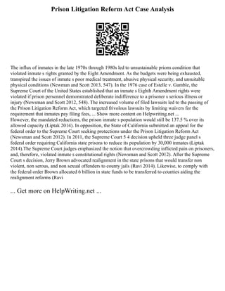 Prison Litigation Reform Act Case Analysis
The influx of inmates in the late 1970s through 1980s led to unsustainable prions condition that
violated inmate s rights granted by the Eight Amendment. As the budgets were being exhausted,
transpired the issues of inmate s poor medical treatment, abusive physical security, and unsuitable
physical conditions (Newman and Scott 2013, 547). In the 1976 case of Estelle v. Gamble, the
Supreme Court of the United States established that an inmate s Eighth Amendment rights were
violated if prison personnel demonstrated deliberate indifference to a prisoner s serious illness or
injury (Newsman and Scott 2012, 548). The increased volume of filed lawsuits led to the passing of
the Prison Litigation Reform Act, which targeted frivolous lawsuits by limiting waivers for the
requirement that inmates pay filing fees, ... Show more content on Helpwriting.net ...
However, the mandated reductions, the prison inmate s population would still be 137.5 % over its
allowed capacity (Liptak 2014). In opposition, the State of California submitted an appeal for the
federal order to the Supreme Court seeking protections under the Prison Litigation Reform Act
(Newsman and Scott 2012). In 2011, the Supreme Court 5 4 decision upheld three judge panel s
federal order requiring California state prisons to reduce its population by 30,000 inmates (Liptak
2014).The Supreme Court judges emphasized the notion that overcrowding inflicted pain on prisoners,
and, therefore, violated inmate s constitutional rights (Newsman and Scott 2012). After the Supreme
Court s decision, Jerry Brown advocated realignment in the state prisons that would transfer non
violent, non serous, and non sexual offenders to county jails (Ravi 2014). Likewise, to comply with
the federal order Brown allocated 6 billion in state funds to be transferred to counties aiding the
realignment reforms (Ravi
... Get more on HelpWriting.net ...
 