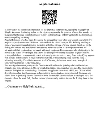 Angela Robinson
In the wake of the successful cinema run for the cherished superheroine, seeing the biography of
Wonder Woman s fascinating author on the big screen was only the question of time. But wonder no
more: another talented female filmmaker follows in the footsteps of Patty Jenkins to shed some light
on the compelling backstory.
Angela Robinson, who had been developing the concept for years while she worked on multiple TV
projects, expertly uncovered the lesser known side of the comic creator s life. Skilfully handling a
story of a polyamorous relationship, she paints a thrilling picture of a love triangle based not on the
rivalry, but consent and mutual trust between the people involved. It s a delight to observe the
intricacies of their relationships portrayed with such great care. Robinson pays a lot of attention to the
power shifts in this love triangle, and allows the feelings between the characters to grow, without
getting rid of doubts or uncertainties. And refreshingly, the story steers away from objectifying women
with the eye of the camera; it stays on the tasteful side, without shying away from the story s
brimming sensuality. Even if the romantic level of the story follows an usual route, it tangles it ...
Show more content on Helpwriting.net ...
The interrogation scenes juxtapose the flashbacks which show the growing relationship and the
struggles that come alongside it. On our watch, the director empowers her heroines. She makes them
aware of their position in the society; Elizabeth s struggles on the way to a PhD, and Olive s initial
dependence on her fiancé contrasted to her mother s feminist actions comes to mind. However, she
allows them to gradually liberate themselves from the shackles of conventions, warming us up to the
characters from the start. Fully fleshed out and phenomenally written, they re the driving force in this
tangled
... Get more on HelpWriting.net ...
 