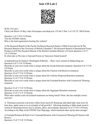 Scin 135 Lab 2
SCIN 135 Lab 2
Click Link Below To Buy: http://hwcampus.com/shop/scin 135 lab 2/ Part 1 of 1 82.75/ 100.0 Points
Question 1 of 17 0.0/ 5.0 Points
Visit the STEMS website.
Who is the lead organization hosting this website?
A.The Research Branch of the Pacific Northwest Research Station, USDA Forest Service B.The
Research Branch of the University of British Columbia C.The Research Branch of International Forest
Products Ltd D.The Research Branch of the British Columbia Ministry of Forests Question 2 of 17
5.0/ 5.0 Points
In what state or Province is Sayward Forest on Vancouver Island located?
A.Saskatchewan B.Alaska C.Washington D.British ... Show more content on Helpwriting.net ...
Question 8 of 17 5.0/ 5.0 Points
Describe in your own words what is unique about the Group Selection treatment. Question 9 of 17 5.0/
5.0 Points
Describe in your own words what is unique about the Clearcut with Reserves treatment.
Question 10 of 17 5.0/ 5.0 Points
Describe in your own words what is unique about the Uniform Dispersed Retention treatment.
Question 11 of 17 5.0/ 5.0 Points
Describe in your own words what is unique about the Extended Rotation with Commercial Thinning
treatment.
Question 12 of 17 5.0/ 5.0 Points
Describe in your own words what is unique about the Aggregate Retention treatment.
Question 13 of 17 2.5/ 5.0 Points
What other smaller scale silvicultural treatments are being tested? (Note: this has multiple correct
answers)
A. Thinning to promote a diversity within forest layers B. Retaining individual high value trees for
bear dens, raptor nests or as an example of old growth C. Allowing standing or fallen dead wood to
remain D. Retaining forests next to streams, lakes, and wetlands. Question 14 of 17 0.0/ 5.0 Points
According to the Map on the STEMS Tour Map page, which treatment takes up the most acreage?
A.Extended Rotation B.Patch Cut C.Extended Rotation with Commercial Thinning D.Clearcut with
Reserve
Question 15 of 17 5.0/ 5.0 Points
 