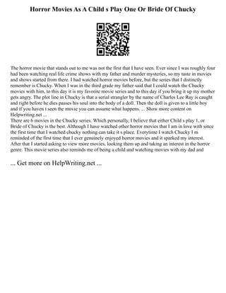 Horror Movies As A Child s Play One Or Bride Of Chucky
The horror movie that stands out to me was not the first that I have seen. Ever since I was roughly four
had been watching real life crime shows with my father and murder mysteries, so my taste in movies
and shows started from there. I had watched horror movies before, but the series that I distinctly
remember is Chucky. When I was in the third grade my father said that I could watch the Chucky
movies with him, to this day it is my favorite movie series and to this day if you bring it up my mother
gets angry. The plot line in Chucky is that a serial strangler by the name of Charles Lee Ray is caught
and right before he dies passes his soul into the body of a doll. Then the doll is given to a little boy
and if you haven t seen the movie you can assume what happens. ... Show more content on
Helpwriting.net ...
There are 6 movies in the Chucky series. Which personally, I believe that either Child s play 1, or
Bride of Chucky is the best. Although I have watched other horror movies that I am in love with since
the first time that I watched chucky nothing can take it s place. Everytime I watch Chucky I m
reminded of the first time that I ever genuinely enjoyed horror movies and it sparked my interest.
After that I started asking to view more movies, looking them up and taking an interest in the horror
genre. This movie series also reminds me of being a child and watching movies with my dad and
... Get more on HelpWriting.net ...
 