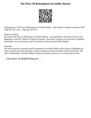 The Price Of Redemption In Goblin Market
Jill Rappoport. The Price of Redemption in Goblin Market . SEL Studies in English Literature 1500
1900 50, Vol. 4, No 1, 2010, pp. 853 875.
Purpose of article
The article The Price of Redemption in Goblin Market . was published in 2010 and written by Jill
Rappoport in the SEL Studies in English Literature. The article s purpose is to provide an insightful
and candid view on economics and its association with the poem Goblin Market .
Summary
The article analyses economics and its importance in Goblin Market and in doing so highlights the
many concerns and issues faced by woman in regards to female sexuality in the Victorian era. The
price of redemption in Goblin Market evaluates commerce and how it is a central piece of the
... Get more on HelpWriting.net ...
 