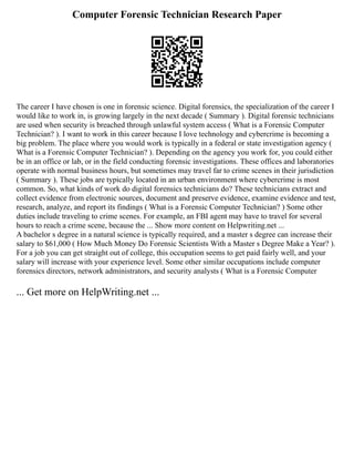 Computer Forensic Technician Research Paper
The career I have chosen is one in forensic science. Digital forensics, the specialization of the career I
would like to work in, is growing largely in the next decade ( Summary ). Digital forensic technicians
are used when security is breached through unlawful system access ( What is a Forensic Computer
Technician? ). I want to work in this career because I love technology and cybercrime is becoming a
big problem. The place where you would work is typically in a federal or state investigation agency (
What is a Forensic Computer Technician? ). Depending on the agency you work for, you could either
be in an office or lab, or in the field conducting forensic investigations. These offices and laboratories
operate with normal business hours, but sometimes may travel far to crime scenes in their jurisdiction
( Summary ). These jobs are typically located in an urban environment where cybercrime is most
common. So, what kinds of work do digital forensics technicians do? These technicians extract and
collect evidence from electronic sources, document and preserve evidence, examine evidence and test,
research, analyze, and report its findings ( What is a Forensic Computer Technician? ) Some other
duties include traveling to crime scenes. For example, an FBI agent may have to travel for several
hours to reach a crime scene, because the ... Show more content on Helpwriting.net ...
A bachelor s degree in a natural science is typically required, and a master s degree can increase their
salary to $61,000 ( How Much Money Do Forensic Scientists With a Master s Degree Make a Year? ).
For a job you can get straight out of college, this occupation seems to get paid fairly well, and your
salary will increase with your experience level. Some other similar occupations include computer
forensics directors, network administrators, and security analysts ( What is a Forensic Computer
... Get more on HelpWriting.net ...
 