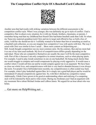 The Competition Conflict Style Of A Baseball Card Collection
Another area that had results with striking variations between the different assessments is the
competition conflict style. When I was younger, this was definitely my go to style of conflict. I had a
competitive flair in about every situation, be it with my friends, brothers, classmates, or parents. I
remember being mad that my childhood best friend Chris had better baseball cards than I did. So when
my Nana (my maternal grandma) took Chris and me to target and offered to buy us both a box of
cards, I told her she should not do it. I selfishly wanted to be better than him at something as small as
a baseball card collection, so you can imagine how competitive I was with sports with him. The way I
acted with Chris was similar to how I acted ... Show more content on Helpwriting.net ...
Still, Josiah thought competition was my most common style. On the contrary, Ben and my mom had
it as one of my least used methods. My level of competitiveness differs greatly depending on the
individual. Those who are competitive themselves are usually the ones I will be the most competitive
with. Part of this is because I am only competitive in certain situations, such as when playing sports.
For example, I used to play Josiah sometimes in one on one basketball. He being much shorter than
me would struggle to compete and would compensate by playing overly aggressive. It would cause a
conflict where I would call him out and he would compete against me in an argument. We have been
so close our whole lives, and competitiveness with him is very hard to abandon because it was always
the norm. For people I have befriended more recently, my competitiveness is often scaled way back.
For example, when I play basketball against Ben, he is simply not a good ball player and he would be
intimidated if I played competitively against him. So, with Ben I ditched my competitive nature.
Additionally, I think I have grown to be good at understanding others and realizing if a competing
style will be tolerated by them and to what extent. During my freshman year I had an argument with
my roommate Steve about Michael Jordan and LeBron James. We argued for an hour about who was
better,
... Get more on HelpWriting.net ...
 
