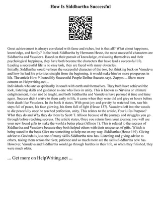 How Is Siddhartha Successful
Great achievement is always correlated with fame and riches, but is that all? What about happiness,
knowledge, and family? In the book Siddhartha by Hermann Hesse, the most successful characters are
Siddhartha and Vasudeva. Based on their pursuit of knowledge, evaluating themselves and their
psychological happiness, they have both become the characters that have lead a successful life.
Leading a successful life is no easy task, they are faced with many obstacles.
Initially, Siddhartha would ve been the successful character of the two, but thinking back on Vasudeva
and how he had his priorities straight from the beginning, it would make him be more prosperous in
life. The article How 9 Incredibly Successful People Define Success says, Zappos ... Show more
content on Helpwriting.net ...
Individuals who are so spiritually in touch with earth and themselves. They both have achieved the
look, listening skills and guidance as one who lives in unity. This is known as Nirvana or ultimate
enlightenment, it can not be taught, and both Siddhartha and Vasudeva have pursued it time and time
again. Success didn t arrive to them early in life, it came when they were old and grey or hours before
their death like Vasudeva. In the book it states, With great joy and gravity he watched him, saw his
steps full of peace, his face glowing, his form full of light (Hesse 137). Vasudeva left into the woods
to die peacefully once he reached perfection, unity. This relates to the article, Your Lifes Purpose?
What they do and Why they do them by Scott T. Allison because of the journey and struggles you go
through before reaching success. The article states, Once you return from your journey, you will use
your new found gifts to make the world a better place (Allison 1). This is related to the success of
Siddhartha and Vasudeva because they both helped others with their unique set of gifts. Which is
being stated in the book Give me something to help me on my way, Siddhartha (Hesse 149). Giving
advice to Govinda is just one of many skills Siddhartha now has. Listening and giving advice to
others, taking them across the river, patience and so much more are the skills Siddhartha now has.
However, Vasudeva and Siddhartha would go through hurdles in their life, so when they finished, they
were much older,
... Get more on HelpWriting.net ...
 