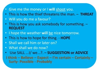 • Give me the money or I will shoot you.
• This is how the thief threatens the man. – THREAT
• Will you do me a favour?
• This is how you ask somebody for something. –
REQUEST
• I hope the weather will be nice tomorrow.
• This is how to hope for thing. - HOPE
• Shall we call him or later on?
• What shall we do now?
• Use SALL ...I/ we...?. – SUGGESTION or ADVICE
I think – Believe – Expect – I’m certain – Certainly –
Surly- Possible - Probably
 
